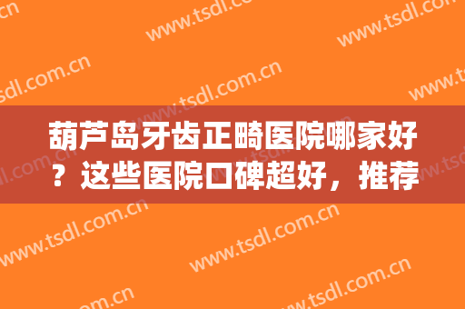 葫芦岛牙齿正畸医院哪家好？这些医院口碑超好，推荐给你！(正畸牙齿最好的医院)