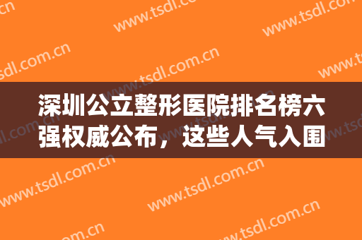 深圳公立整形医院排名榜六强权威公布，这些人气入围机构请关注(深圳公立整形医院排名前三的)