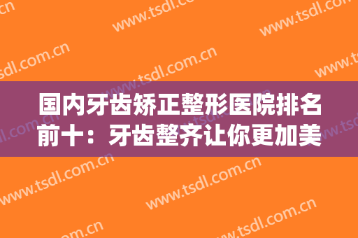 国内牙齿矫正整形医院排名前十：牙齿整齐让你更加美丽！(牙齿矫正出名的医院)