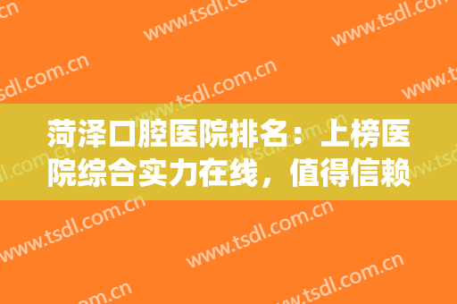 菏泽口腔医院排名：上榜医院综合实力在线，值得信赖！(菏泽整牙医院哪家比较好)
