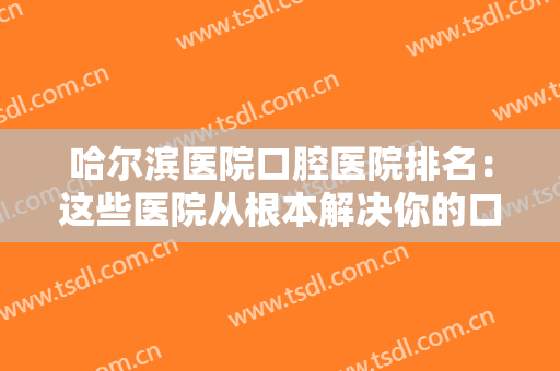 哈尔滨医院口腔医院排名：这些医院从根本解决你的口腔问题，快来看看吧！