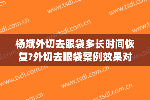 杨斌外切去眼袋多长时间恢复?外切去眼袋案例效果对比图_中国医学科学院整形外科医院
