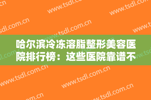 哈尔滨冷冻溶脂整形美容医院排行榜：这些医院靠谱不踩雷，一起来看！