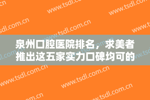 泉州口腔医院排名，求美者推出这五家实力口碑均可的正规医院~~~