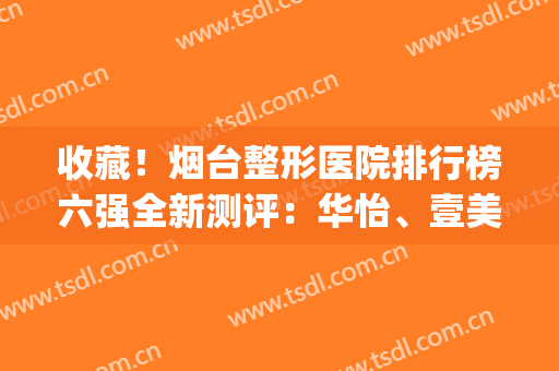 收藏！烟台整形医院排行榜六强全新测评：华怡、壹美技术好收费不贵(烟台华怡整形医院好不好)