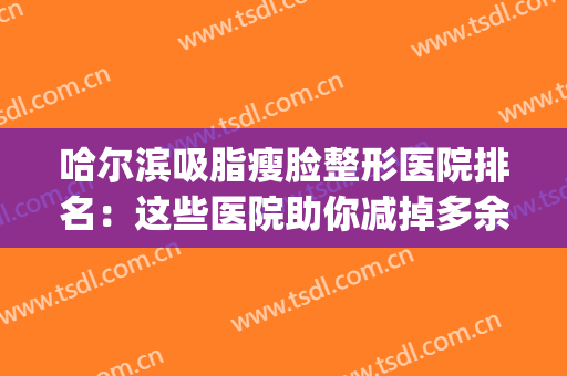 哈尔滨吸脂瘦脸整形医院排名：这些医院助你减掉多余脂肪~(哈尔滨面部吸脂最好的医院)