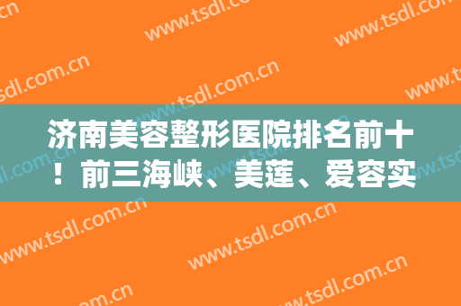 济南美容整形医院排名前十！前三海峡、美莲、爱容实力不输公立~(济南最好的美容整形医院)