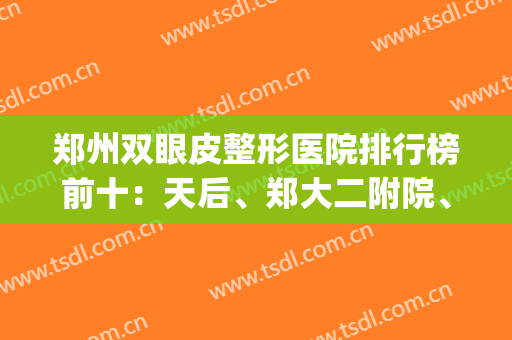 郑州双眼皮整形医院排行榜前十：天后、郑大二附院、美眼等都来捧场！(郑州双眼皮公立医院)