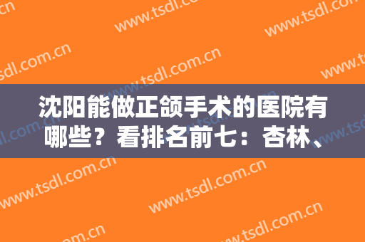 沈阳能做正颌手术的医院有哪些？看排名前七：杏林、盛京等凭实力上榜！