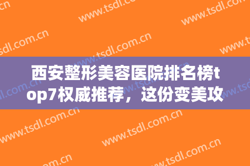 西安整形美容医院排名榜top7权威推荐，这份变美攻略女生必看！(西安十大美容整形医院)