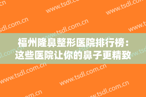 福州隆鼻整形医院排行榜：这些医院让你的鼻子更精致美丽~(隆鼻福州哪一家做得好)