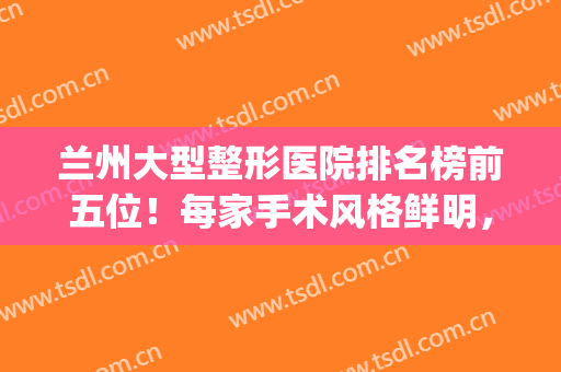 兰州大型整形医院排名榜前五位！每家手术风格鲜明，医生技术娴熟(兰州前三名整形医院)