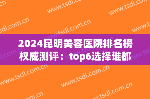 2024昆明美容医院排名榜权威测评：top6选择谁都不吃亏~(昆明美容整形医院排名前十)