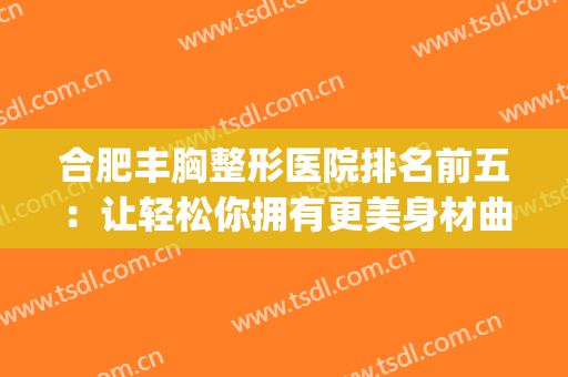 合肥丰胸整形医院排名前五：让轻松你拥有更美身材曲线~(合肥胸部整容医院哪家最好)