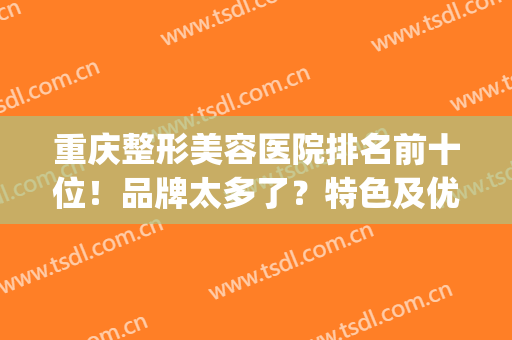 重庆整形美容医院排名前十位！品牌太多了？特色及优缺点分享下(重庆有哪些整形美容的医院)