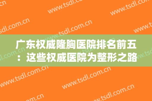 广东权威隆胸医院排名前五：这些权威医院为整形之路保驾护航~(广州隆胸最厉害的专家)
