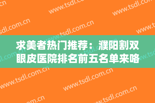 求美者热门推荐：濮阳割双眼皮医院排名前五名单来咯~~~(濮阳做双眼皮)