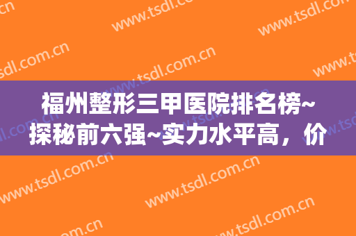 福州整形三甲医院排名榜~探秘前六强~实力水平高，价格理想(福州有几家较好的整形医院)