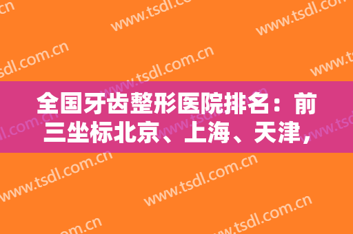 全国牙齿整形医院排名：前三坐标北京、上海、天津，还你一个美美的牙齿~~~