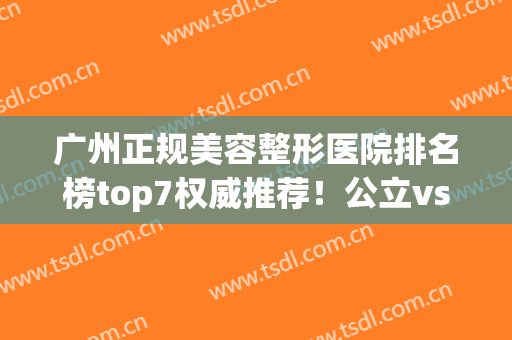 广州正规美容整形医院排名榜top7权威推荐！公立vs私立_擅长审美不同(广州排名前十的公立整形医院)