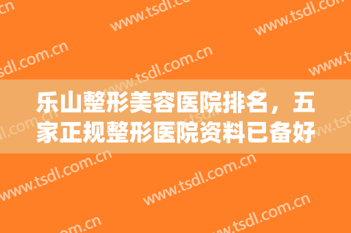 乐山整形美容医院排名，五家正规整形医院资料已备好，供你选择~~~~(乐山整形医院有哪些)