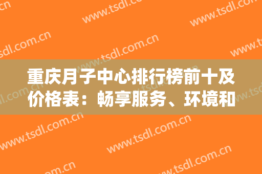 重庆月子中心排行榜前十及价格表：畅享服务、环境和修复，拥有舒适！(重庆月子之家月子中心)
