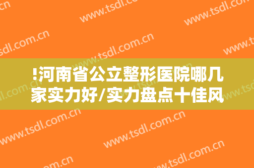 !河南省公立整形医院哪几家实力好/实力盘点十佳风格不同，技术都靠谱的实力公立医院!