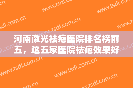 河南激光祛疤医院排名榜前五，这五家医院祛疤效果好，让求美者更加美丽~~