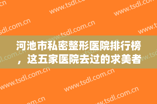 河池市私密整形医院排行榜，这五家医院去过的求美者，都说“真香”~~(河池整形美容医院)