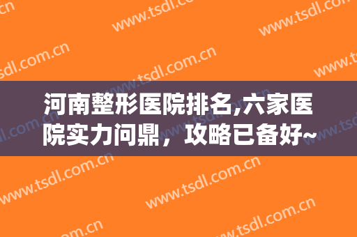 河南整形医院排名,六家医院实力问鼎，攻略已备好~~~~(河南整形医院排名前三的)