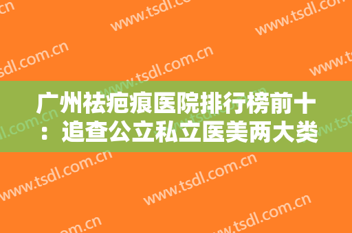 广州祛疤痕医院排行榜前十：追查公立私立医美两大类，疤痕祛除很轻松！