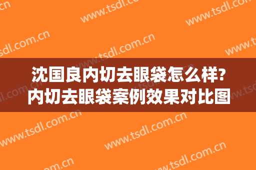 沈国良内切去眼袋怎么样?内切去眼袋案例效果对比图_苏州大学附属第一医院
