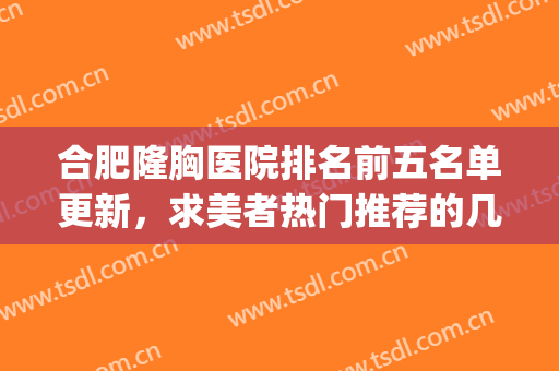 合肥隆胸医院排名前五名单更新，求美者热门推荐的几家医院~~~~(合肥哪家医院隆鼻好)