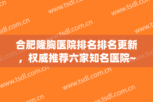 合肥隆胸医院排名排名更新，权威推荐六家知名医院~~~(合肥大型整形医院有哪些)