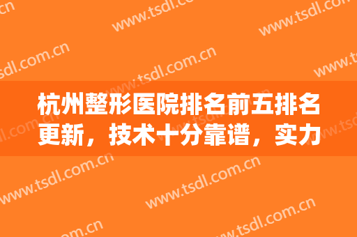 杭州整形医院排名前五排名更新，技术十分靠谱，实力整理这些资料~~~(杭州十佳整形医院排名)
