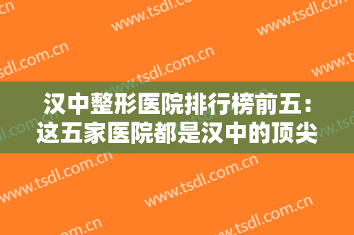 汉中整形医院排行榜前五：这五家医院都是汉中的顶尖医院，你不妨来看看吧！