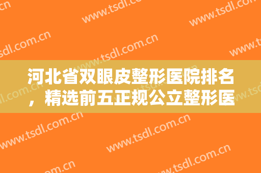 河北省双眼皮整形医院排名，精选前五正规公立整形医院，已备好资料~