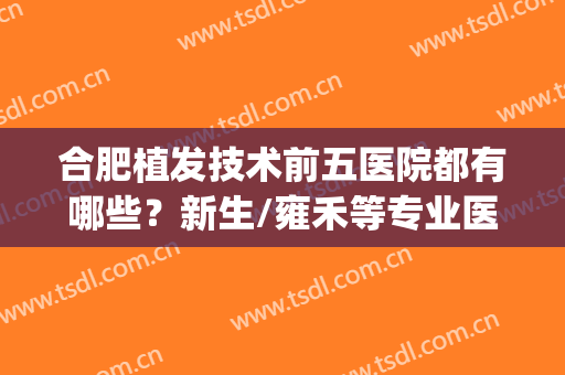 合肥植发技术前五医院都有哪些？新生/雍禾等专业医院供你挑选~(合肥哪家医院植发好)