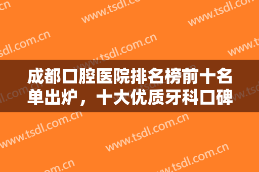 成都口腔医院排名榜前十名单出炉，十大优质牙科口碑好实力强，经验丰富