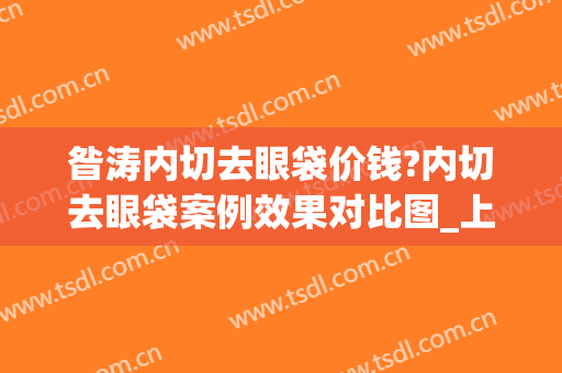 昝涛内切去眼袋价钱?内切去眼袋案例效果对比图_上海交通大学医学院附属第九人民医院