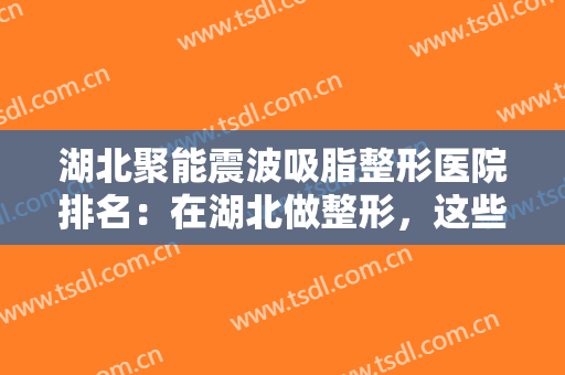 湖北聚能震波吸脂整形医院排名：在湖北做整形，这些医院你一定要认识！