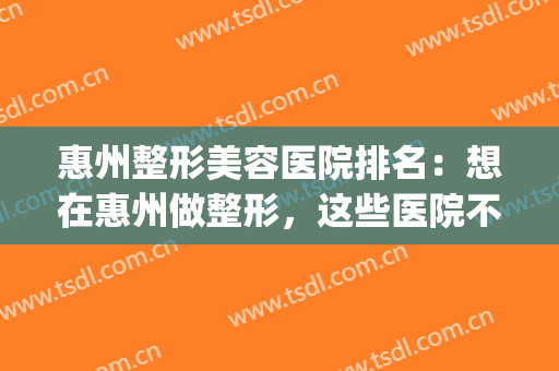惠州整形美容医院排名：想在惠州做整形，这些医院不认识可不行！(惠州三甲医院整形)