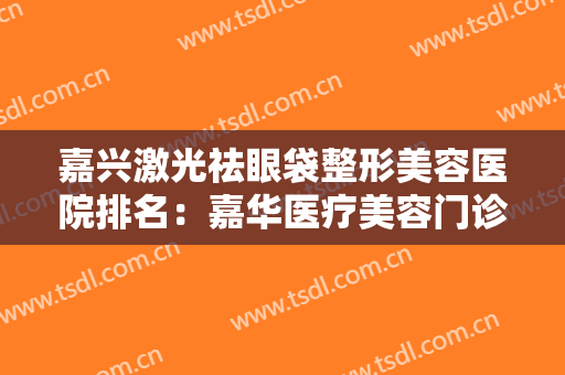 嘉兴激光祛眼袋整形美容医院排名：嘉华医疗美容门诊部上榜，其他医院都是哪些？