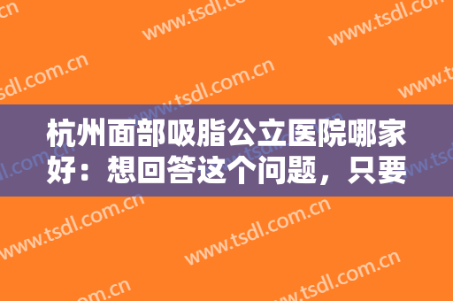 杭州面部吸脂公立医院哪家好：想回答这个问题，只要看完这份榜单就行了！