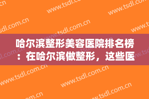 哈尔滨整形美容医院排名榜：在哈尔滨做整形，这些医院实力强劲！(哈尔滨出名的整形医院)