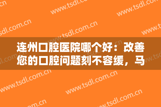 连州口腔医院哪个好：改善您的口腔问题刻不容缓，马上来这些医院寻求帮助吧！