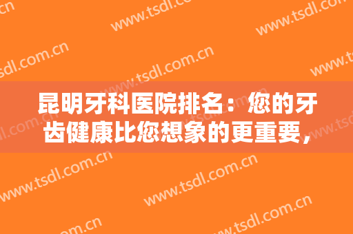 昆明牙科医院排名：您的牙齿健康比您想象的更重要，不如找这些医院来帮你！