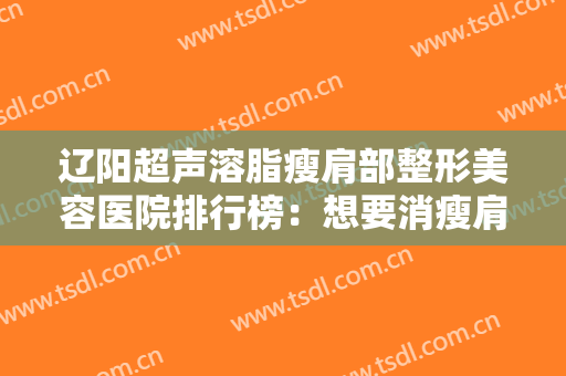 辽阳超声溶脂瘦肩部整形美容医院排行榜：想要消瘦肩部，这些医院很专业！