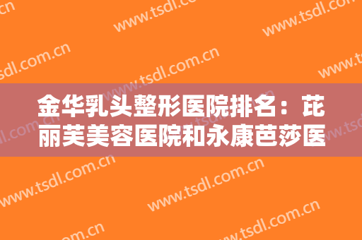 金华乳头整形医院排名：芘丽芙美容医院和永康芭莎医疗美容都在榜上，来看看吧！
