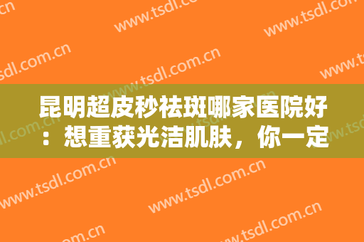 昆明超皮秒祛斑哪家医院好：想重获光洁肌肤，你一定要看看这份榜单！